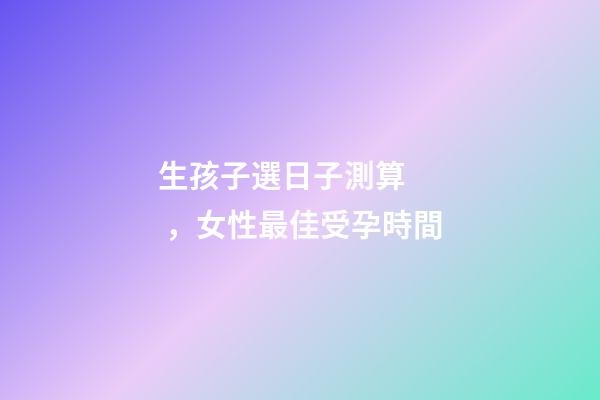 生孩子選日子測算，女性最佳受孕時間